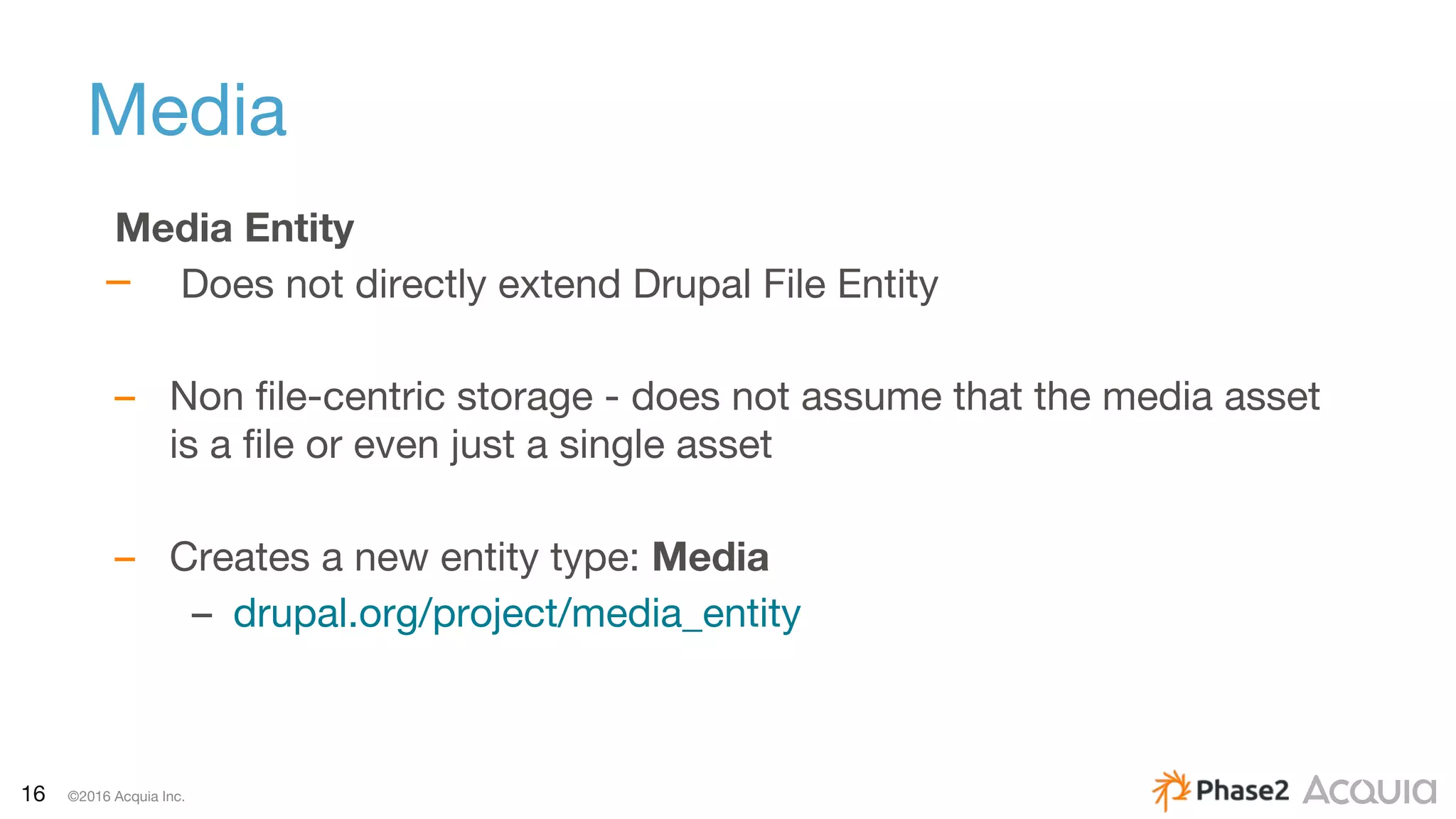 16 ©2016 Acquia Inc.
Media
Media Entity
– Does not directly extend Drupal File Entity
– Non file-centric storage - does not assume that the media asset
is a file or even just a single asset
– Creates a new entity type: Media
– drupal.org/project/media_entity
 