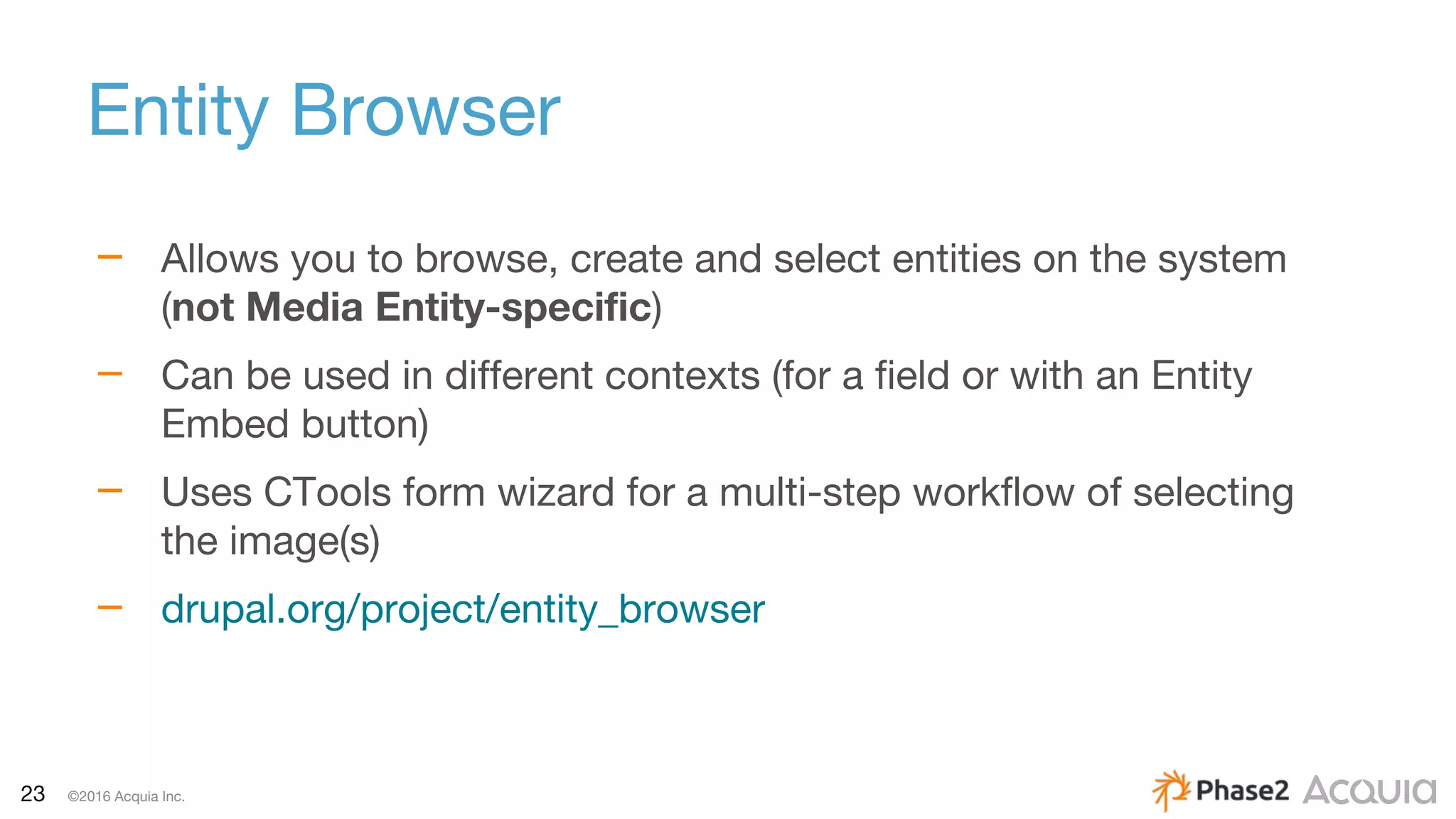 23 ©2016 Acquia Inc.
Entity Browser
– Allows you to browse, create and select entities on the system
(not Media Entity-specific)
– Can be used in different contexts (for a field or with an Entity
Embed button)
– Uses CTools form wizard for a multi-step workflow of selecting
the image(s)
– drupal.org/project/entity_browser
 