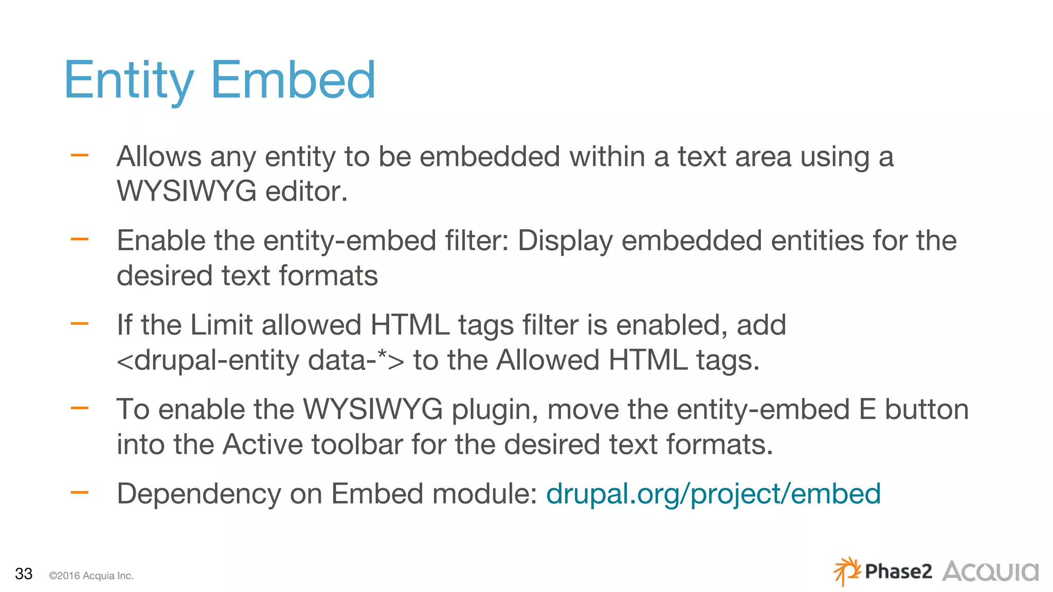 33 ©2016 Acquia Inc.
Entity Embed
– Allows any entity to be embedded within a text area using a
WYSIWYG editor.
– Enable the entity-embed filter: Display embedded entities for the
desired text formats
– If the Limit allowed HTML tags filter is enabled, add
<drupal-entity data-*> to the Allowed HTML tags.
– To enable the WYSIWYG plugin, move the entity-embed E button
into the Active toolbar for the desired text formats.
– Dependency on Embed module: drupal.org/project/embed
 