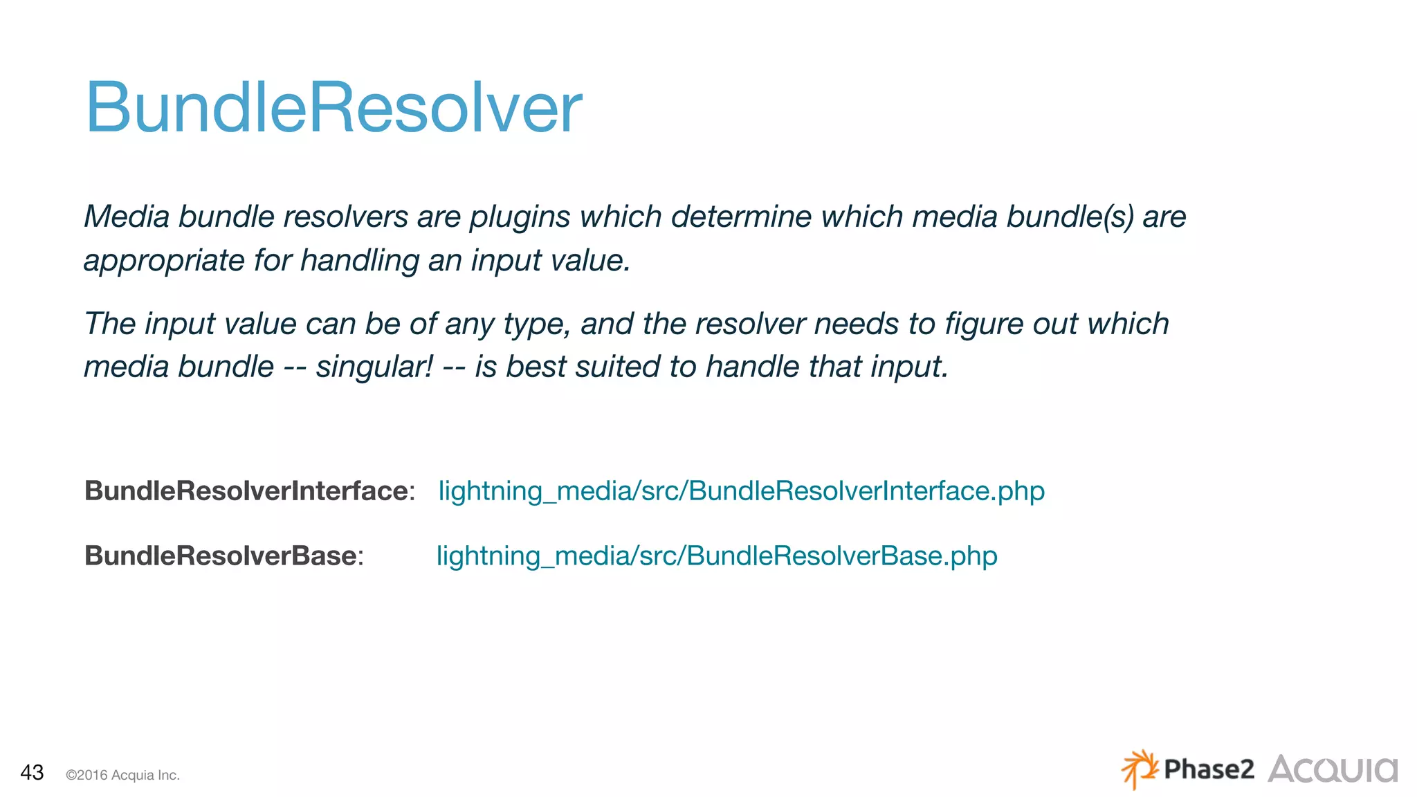 43 ©2016 Acquia Inc.
Media bundle resolvers are plugins which determine which media bundle(s) are
appropriate for handling an input value.
The input value can be of any type, and the resolver needs to figure out which
media bundle -- singular! -- is best suited to handle that input.
BundleResolverInterface: lightning_media/src/BundleResolverInterface.php
BundleResolverBase: lightning_media/src/BundleResolverBase.php
BundleResolver
 
