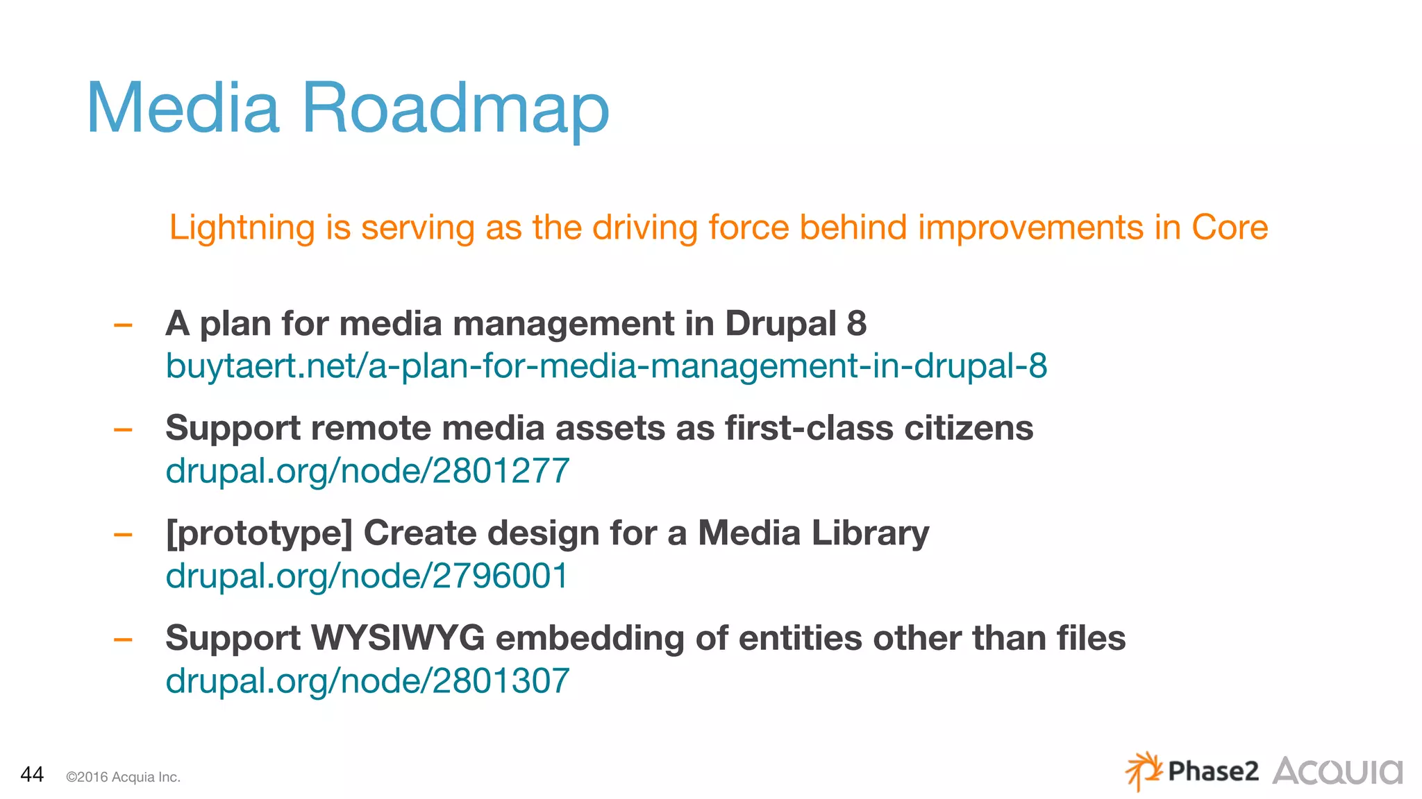 44 ©2016 Acquia Inc.
Media Roadmap
Lightning is serving as the driving force behind improvements in Core
– A plan for media management in Drupal 8
buytaert.net/a-plan-for-media-management-in-drupal-8
– Support remote media assets as first-class citizens
drupal.org/node/2801277
– [prototype] Create design for a Media Library
drupal.org/node/2796001
– Support WYSIWYG embedding of entities other than files
drupal.org/node/2801307
 