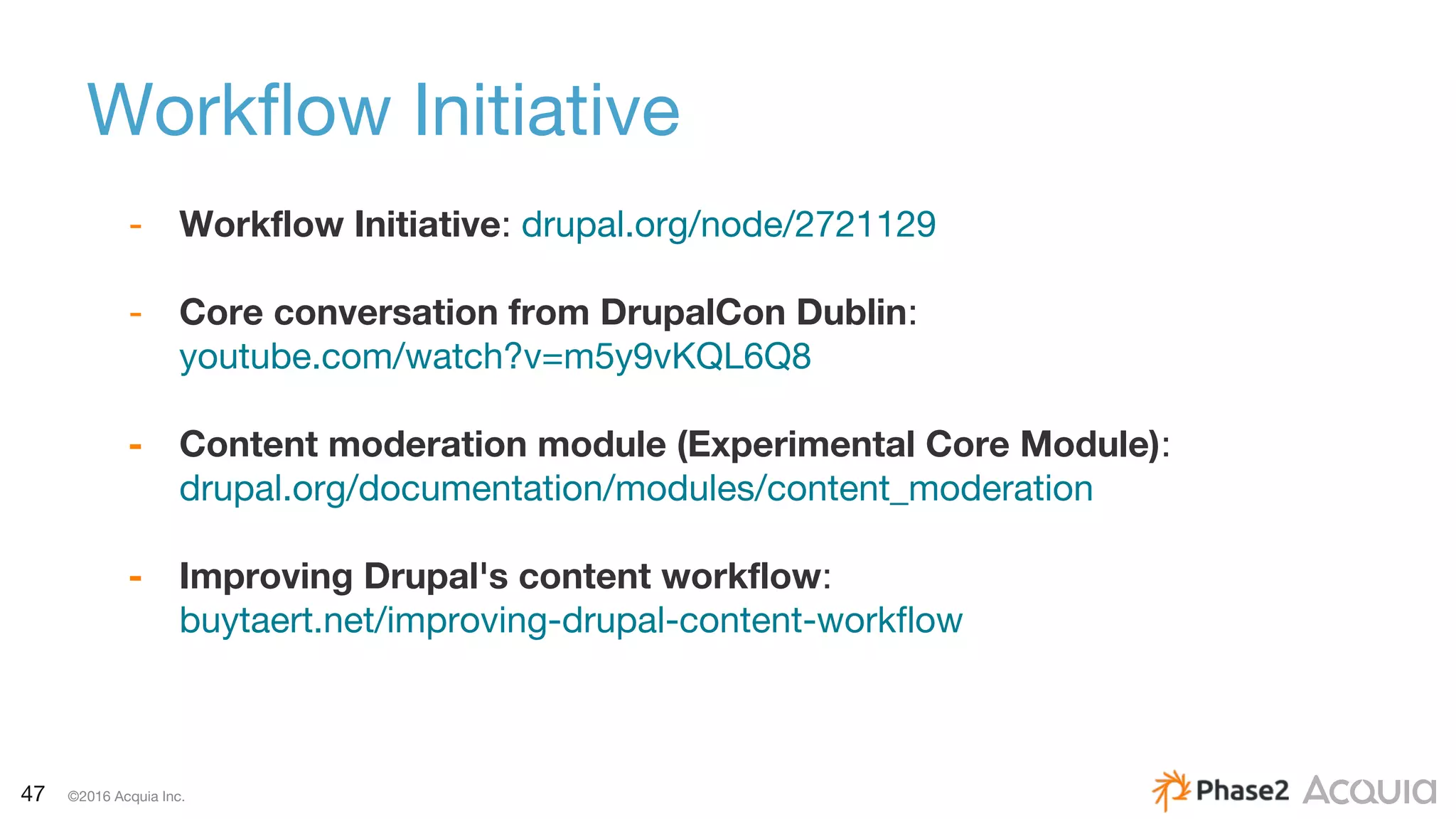 47 ©2016 Acquia Inc.
Workflow Initiative
- Workflow Initiative: drupal.org/node/2721129
- Core conversation from DrupalCon Dublin:
youtube.com/watch?v=m5y9vKQL6Q8
- Content moderation module (Experimental Core Module):
drupal.org/documentation/modules/content_moderation
- Improving Drupal's content workflow:
buytaert.net/improving-drupal-content-workflow
 