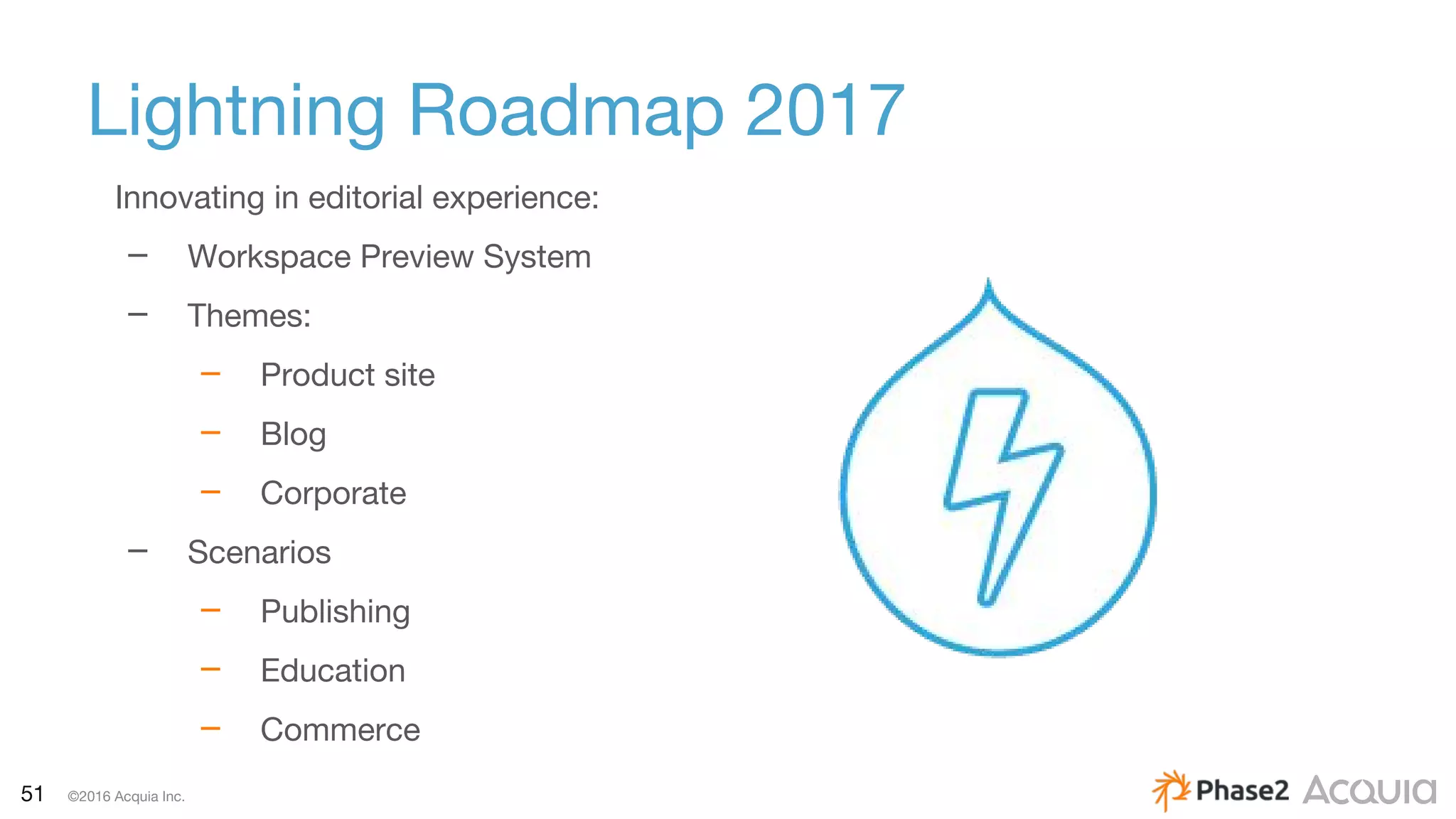 51 ©2016 Acquia Inc.
Lightning Roadmap 2017
Innovating in editorial experience:
– Workspace Preview System
– Themes:
– Product site
– Blog
– Corporate
– Scenarios
– Publishing
– Education
– Commerce
 