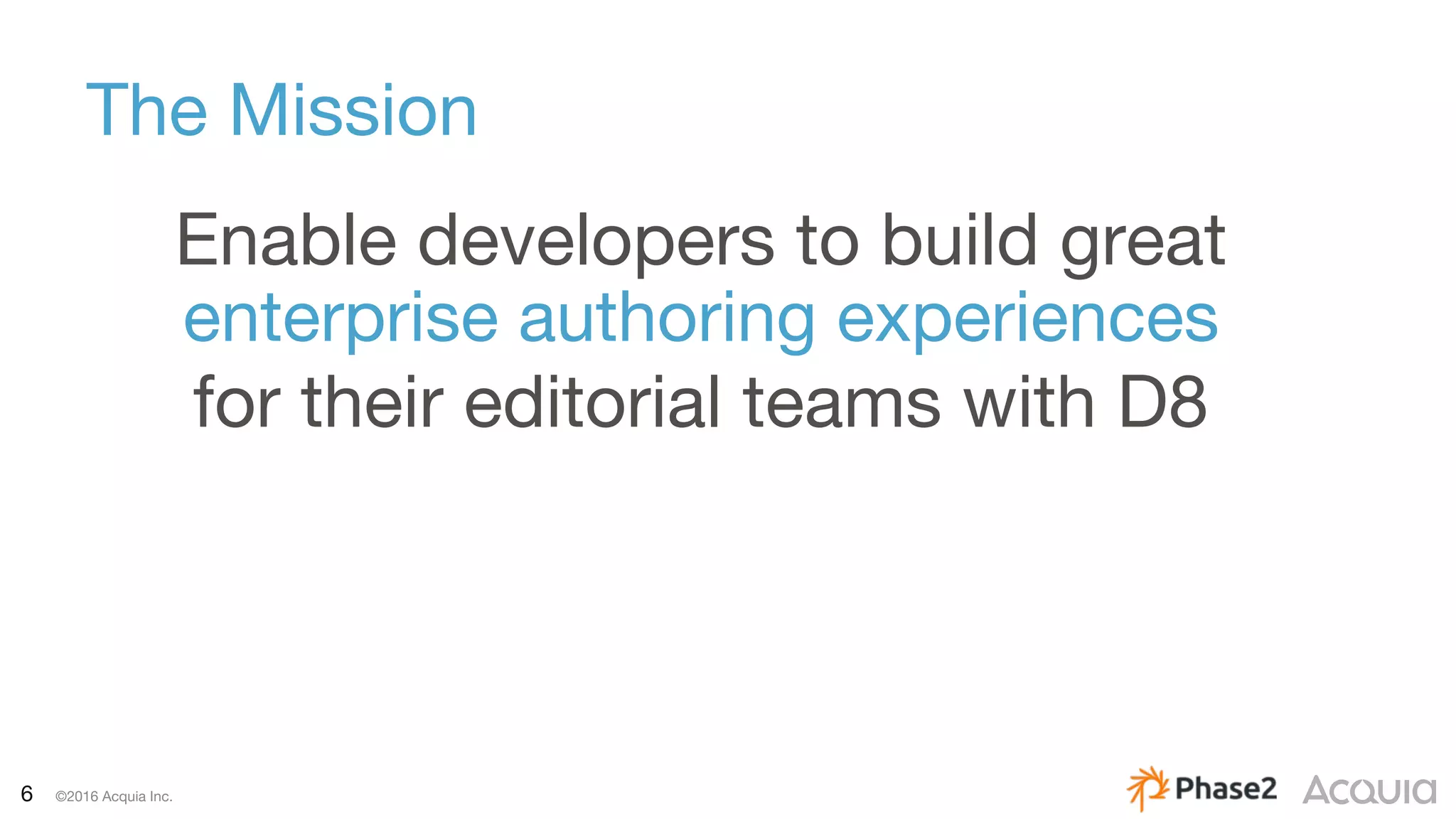 6 ©2016 Acquia Inc.
The Mission
Enable developers to build great
enterprise authoring experiences
for their editorial teams with D8
 