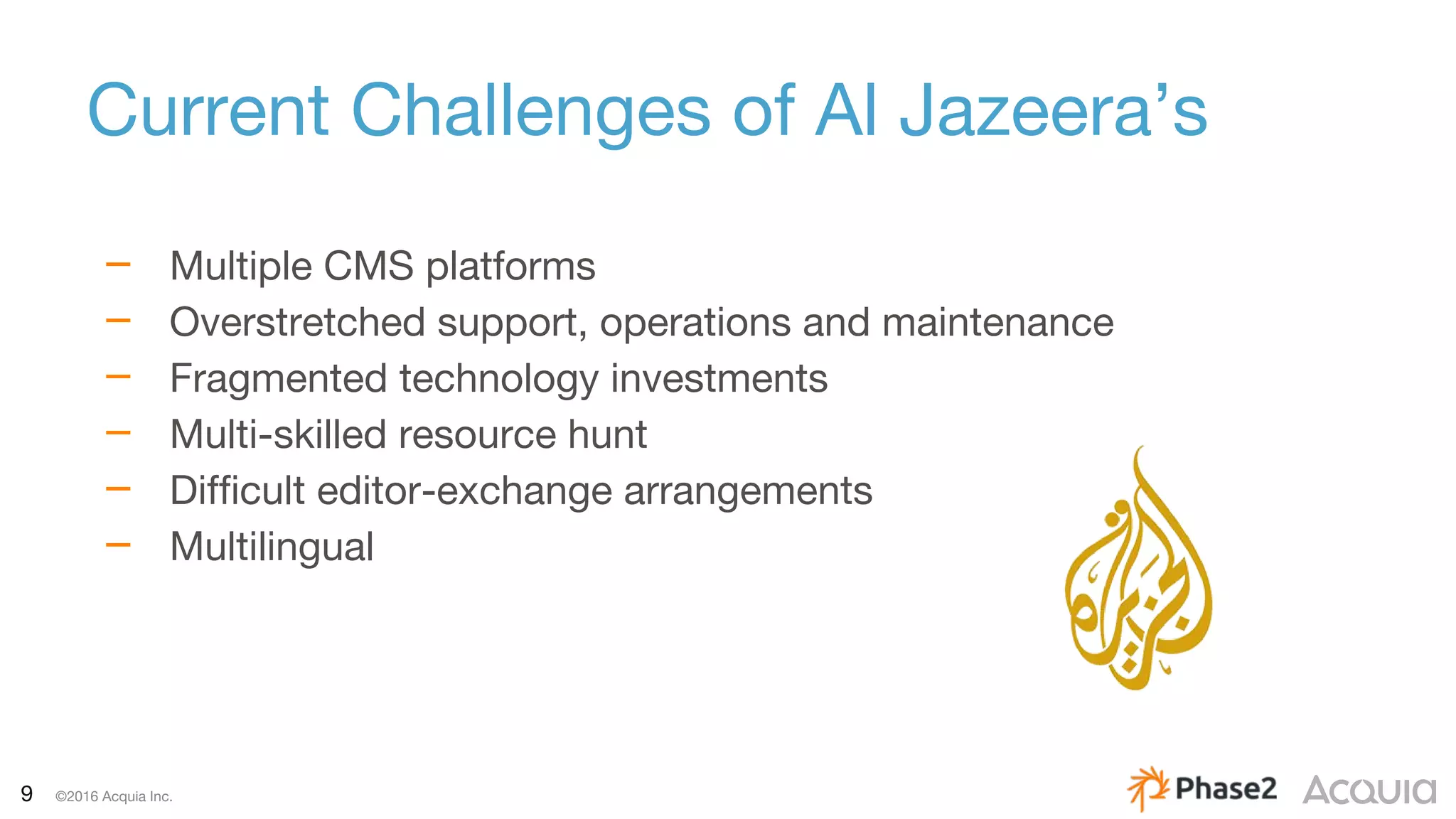 9 ©2016 Acquia Inc.
Current Challenges of Al Jazeera’s
– Multiple CMS platforms
– Overstretched support, operations and maintenance
– Fragmented technology investments
– Multi-skilled resource hunt
– Difficult editor-exchange arrangements
– Multilingual
 