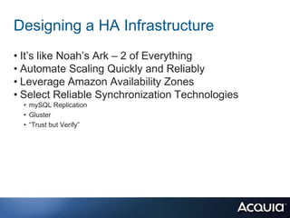 Designing a HA Infrastructure
• It’s like Noah’s Ark – 2 of Everything
• Automate Scaling Quickly and Reliably
• Leverage Amazon Availability Zones
• Select Reliable Synchronization Technologies
  • mySQL Replication
  • Gluster
  • “Trust but Verify”
 