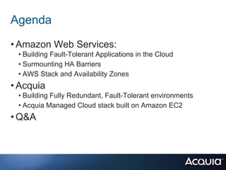 Agenda
• Amazon Web Services:
 • Building Fault-Tolerant Applications in the Cloud
 • Surmounting HA Barriers
 • AWS Stack and Availability Zones
• Acquia
 • Building Fully Redundant, Fault-Tolerant environments
 • Acquia Managed Cloud stack built on Amazon EC2
• Q&A
 