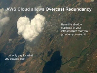 AWS Cloud allows Overcast Redundancy


                         Have the shadow
                         duplicate of your
                         infrastructure ready to
                         go when you need it…




…but only pay for what
you actually use
 