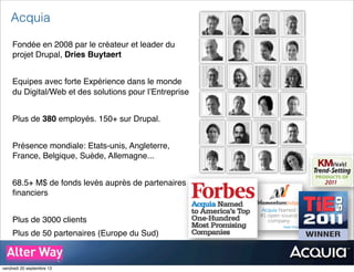 Acquia
Fondée en 2008 par le créateur et leader du
projet Drupal, Dries Buytaert
Equipes avec forte Expérience dans le monde
du Digital/Web et des solutions pour l’Entreprise
Plus de 380 employés. 150+ sur Drupal.
Présence mondiale: Etats-unis, Angleterre,
France, Belgique, Suède, Allemagne...
68.5+ M$ de fonds levés auprès de partenaires
ﬁnanciers
Plus de 3000 clients
Plus de 50 partenaires (Europe du Sud)
vendredi 20 septembre 13
 