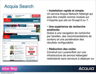 Acquia Search
• Installation rapide et simple:
Un service Acquia Network hébergé qui
peut être installé comme module sur
n’importe que site en Druapl 6 ou 7.
• Une expérience de recherche
améliorée:
Grâce à une navigation de recherche
par facettes, des recommandations de
contenu et une pondération des
résultats vonﬁgurables
• Rédiuction des coûts:
Construit sur Lucene/Solr sur une
infrastructure de service hébergée/
redondante sans serveurs à déployer ou
vendredi 20 septembre 13
 