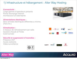 1) Infrastructure et hébergement : Alter Way Hosting
..
..
..
..
Connectivité :
Large gamme d’opérateurs présents
Points d’échange Internet
Architecture full redondante
Alimentations électriques :
Deux arrivées électriques différentes a minima.
(Tiers III+)
Climatisation :
4 réseaux de refroidissement par salle.
Couloirs chauds et Froids
Cold Corridor
Sécurité et suppression d’incendies :
Présence 24/7
Accès restreints
Video-surveillance
jeudi 26 septembre 13
 