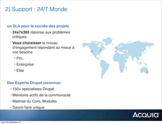 un SLA pour le succès des projets
• 24x7x365 réponse aux problèmes
critiques
• Vous choisisser le niveau
d’engagement répondant au mieux à
vos besoins
• Pro,
• Enterprise
• Elite
Des Experts Drupal reconnus:
• 150+ spécialistes Drupal
• Membres actifs de la communauté
• Maitrise du Core, Modules
• Savoir-faire unique
2) Support : 24/7 Monde
jeudi 26 septembre 13
 