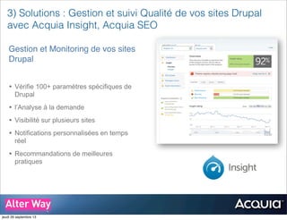 3) Solutions : Gestion et suivi Qualité de vos sites Drupal
avec Acquia Insight, Acquia SEO
Gestion et Monitoring de vos sites
Drupal
• Vérifie 100+ paramètres spécifiques de
Drupal
• l’Analyse à la demande
• Visibilité sur plusieurs sites
• Notifications personnalisées en temps
réel
• Recommandations de meilleures
pratiques
jeudi 26 septembre 13
 