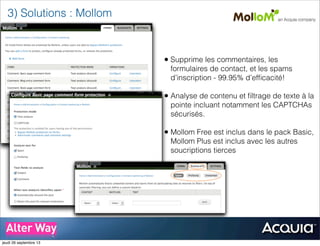• Supprime les commentaires, les
formulaires de contact, et les spams
d’inscription - 99.95% d’efﬁcacité!
• Analyse de contenu et ﬁltrage de texte à la
pointe incluant notamment les CAPTCHAs
sécurisés.
• Mollom Free est inclus dans le pack Basic,
Mollom Plus est inclus avec les autres
soucriptions tierces
3) Solutions : Mollom
jeudi 26 septembre 13
 
