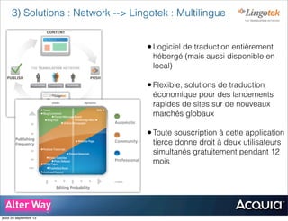 3) Solutions : Network --> Lingotek : Multilingue
•Logiciel de traduction entièrement
hébergé (mais aussi disponible en
local)
•Flexible, solutions de traduction
économique pour des lancements
rapides de sites sur de nouveaux
marchés globaux
•Toute souscription à cette application
tierce donne droit à deux utilisateurs
simultanés gratuitement pendant 12
mois
jeudi 26 septembre 13
 
