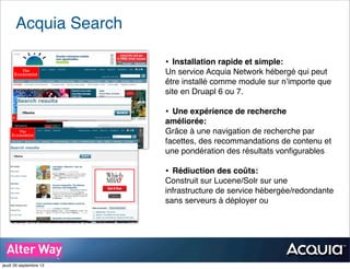Acquia Search
• Installation rapide et simple:
Un service Acquia Network hébergé qui peut
être installé comme module sur n’importe que
site en Druapl 6 ou 7.
• Une expérience de recherche
améliorée:
Grâce à une navigation de recherche par
facettes, des recommandations de contenu et
une pondération des résultats vonﬁgurables
• Rédiuction des coûts:
Construit sur Lucene/Solr sur une
infrastructure de service hébergée/redondante
sans serveurs à déployer ou
jeudi 26 septembre 13
 