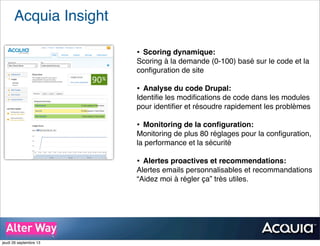 Acquia Insight
• Scoring dynamique:
Scoring à la demande (0-100) basé sur le code et la
conﬁguration de site
• Analyse du code Drupal:
Identiﬁe les modiﬁcations de code dans les modules
pour identiﬁer et résoudre rapidement les problèmes
• Monitoring de la conﬁguration:
Monitoring de plus 80 réglages pour la conﬁguration,
la performance et la sécurité
• Alertes proactives et recommendations:
Alertes emails personnalisables et recommandations
“Aidez moi à régler ça” très utiles.
jeudi 26 septembre 13
 