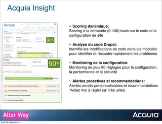 Acquia Insight
• Scoring dynamique:
Scoring à la demande (0-100) basé sur le code et la
conﬁguration de site
• Analyse du code Drupal:
Identiﬁe les modiﬁcations de code dans les modules
pour identiﬁer et résoudre rapidement les problèmes
• Monitoring de la conﬁguration:
Monitoring de plus 80 réglages pour la conﬁguration,
la performance et la sécurité
• Alertes proactives et recommendations:
Alertes emails personnalisables et recommandations
“Aidez moi à régler ça” très utiles.
jeudi 26 septembre 13
 