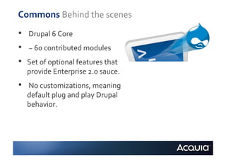Commons	
  Behind	
  the	
  scenes	
  
•    	
  Drupal	
  6	
  Core	
  
•    	
  ~	
  60	
  contributed	
  modules	
  
•    Set	
  of	
  optional	
  features	
  that	
  
     provide	
  Enterprise	
  2.0	
  sauce.	
  
•    	
  No	
  customizations,	
  meaning	
  
     default	
  plug	
  and	
  play	
  Drupal	
  
     behavior.	
  
 