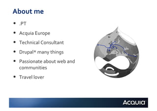 About	
  me	
  
•    .PT	
  
•    Acquia	
  Europe	
  
•    Technical	
  Consultant	
  
•    Drupal*	
  many	
  things	
  
•    Passionate	
  about	
  web	
  and	
  
     communities	
  
•    Travel	
  lover	
  
 
