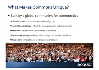 What	
  Makes	
  Commons	
  Unique?	
  
• 	
  Built	
  by	
  a	
  global	
  community,	
  for	
  communities	
  
 • 	
  Administrators	
  -­‐	
  better	
  manage	
  users	
  and	
  groups	
  
 • 	
  Content	
  Contributors	
  -­‐	
  eﬃciently	
  manage	
  content	
  and	
  collaboration	
  
 • 	
  Members	
  -­‐	
  create	
  unique	
  personalized	
  experiences	
  
 • 	
  Community	
  Managers	
  -­‐	
  easily	
  make	
  changes	
  and	
  produce	
  analytics	
  
 • 	
  Developers	
  -­‐	
  innovate	
  new	
  social	
  business	
  processes	
  
 