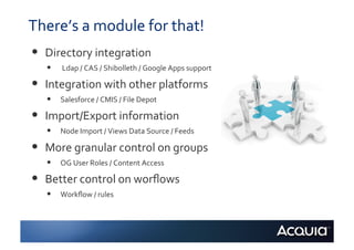 There’s	
  a	
  module	
  for	
  that!	
  
•    Directory	
  integration	
  
     •    	
  Ldap	
  /	
  CAS	
  /	
  Shibolleth	
  /	
  Google	
  Apps	
  support	
  	
  

•    Integration	
  with	
  other	
  platforms	
  	
  
     •    Salesforce	
  /	
  CMIS	
  /	
  File	
  Depot	
  

•    Import/Export	
  information	
  	
  
     •    Node	
  Import	
  /	
  Views	
  Data	
  Source	
  /	
  Feeds	
  

•    More	
  granular	
  control	
  on	
  groups	
  
     •    OG	
  User	
  Roles	
  /	
  Content	
  Access	
  

•    Better	
  control	
  on	
  worﬂows	
  	
  
     •    Workﬂow	
  /	
  rules	
  
 