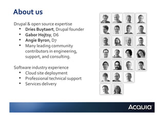 About	
  us	
  
Drupal	
  &	
  open	
  source	
  expertise	
  
  •  Dries	
  Buytaert,	
  Drupal	
  founder	
  
  •  Gabor	
  Hojtsy,	
  D6	
  
  •  Angie	
  Byron,	
  D7	
  
  •  Many	
  leading	
  community	
  
     contributors	
  in	
  engineering,	
  
     support,	
  and	
  consulting.	
  

Software	
  industry	
  experience	
  
  •  Cloud	
  site	
  deployment	
  
  •  Professional	
  technical	
  support	
  
  •  Services	
  delivery	
  
 