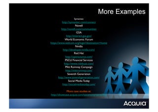 More Examples
                   Symantec	

           http://symantec.com/connect	

                        Novell	

          http://novell.com/communities	

                         GSA	

               http://interact.gsa.gov/ 	

              World Economic Forum	

https://www.welcom.org/login?destination=home	

                        Nvidia	

            http://developer.nvidia.com/	

                       Red Hat	

              http://opensource.com/ 	

              PSCU Financial Services	

             http://www.riskbuzz.com/ 	

              Mitt Romney Campaign	

              http://mittromney.com/	

                Seventh Generation	

       http://www.seventhgeneration.com/	

                 Social Media Today	

           http://socialmediatoday.com/ 	


             More case studies at: 	

http://showcase.acquia.com/taxonomy/term/916	

 