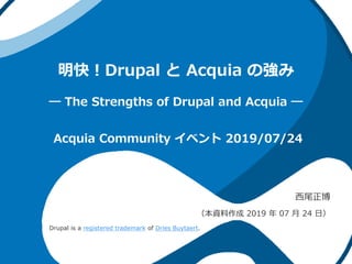 明快！Drupal と Acquia の強み
― The Strengths of Drupal and Acquia ―
西尾正博
（本資料作成 2019 年 07 月 24 日）
Acquia Community イベント 2019/07/24
Drupal is a registered trademark of Dries Buytaert.
 