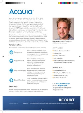 Your enterprise guide to Drupal
        Acquia is a private, fast-growth company supporting
        enterprises that use the free and open-source content-
        management system Drupal. Co-founded by Drupal’s
        creator in 2007, Acquia provides customers with software,
        consultation, hosting, and services to help them launch sites
        faster and keep them running with more confidence.

        Drupal is the basis of our business — it’s all we do, and we’re proud of it. Our
        staff includes some of the best-known and most experienced Drupal experts
        in the world, and our partner network of hundreds of related providers is
        unsurpassed. Our client list of over 1,000 includes Twitter, Al Jazeera, Turner,
        Intuit, World Economic Forum, Stanford University, New York Senate and NPR.             Dries Buytaert, creator of Drupal and
                                                                                                CTO/Co-Founder of Acquia
        What we offer.
        Acquia provides a wide range of Drupal products and services, including:               ABOUT ACQUIA

                                              Acquia Commons is the better way to              „„
                                                                                                Industry: Open-source software
                                              social business, giving you collaboration,
                                                                                               „„
                                                                                                Founded 2007
                                             community, and more at a far lower total
                                             cost than proprietary software.                   „„
                                                                                                Funding: $38.5 million

                                              Acquia Cloud is an expertly tuned
                                                                                               „„ employees
                                                                                                130+

                                              Platform as a Service (PaaS) hosting             „„
                                                                                                Offices in Burlington, Mass; Washington;
                                              environment that delivers a highly                  Oxford, England; Morgan Hill, Calif.
                                             optimized Drupal experience for
                                              developers and enterprises.
                                                                                               MANAGEMENT
                                              Acquia Network provides developers
                                              and site builders with answers, tools,           „„
                                                                                                Thomas Erickson, CEO
                                              and support for creating, extending,
                                                                                               „„ Buytaert, CTO/Co-Founder
                                                                                                Dries
                                              and maintaining extraordinary web
                                              experiences on Drupal.                           „„
                                                                                                Ronald C. Pruett, Jr., CMO

                                                                                               „„ Batson, Co-Founder
                                                                                                Jay
                                              Drupal Gardens is a Drupal-as-a-Service
                                              platform that lets you focus on creating
                                              great web experiences with the power
                                              and flexibility of Drupal.                       Call +1-978-296-5250
                                                                                               or visit acquia.com
        Start now.
                                                                                               to speak to an enterprise
        Nobody knows Drupal better than Acquia. Find out how we can help you by                Drupal expert.
        calling +1-978-296-5250 or visiting acquia.com to get started now.




        SKU 0217-110812-A4            acquia.com | +1.978.296.5250 | John Eccles House, Robert Robinson Avenue, Oxford, OXON, OX4 4GP, UK




20110812-company-sheet_02-A4.indd 1                                                                                                     8/15/11 12:18 PM
 