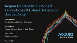 Acquia Content Hub: Connect
Technologies & Extend Systems to
Source Content
Chris Pliakas
Director, Content Services Engineering
Ken DeBlois
Product Manager, Content Hub & Search
John Dolce
Solutions Architect
March 31, 2016
 