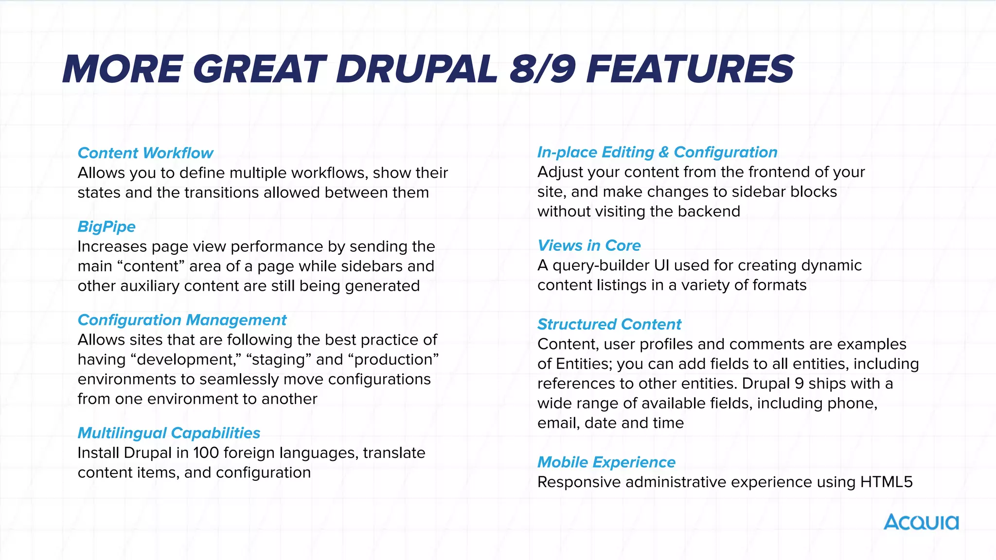 Content Workﬂow
Allows you to deﬁne multiple workﬂows, show their
states and the transitions allowed between them
BigPipe
Increases page view performance by sending the
main “content” area of a page while sidebars and
other auxiliary content are still being generated
Conﬁguration Management
Allows sites that are following the best practice of
having “development,” “staging” and “production”
environments to seamlessly move conﬁgurations
from one environment to another
Multilingual Capabilities
Install Drupal in 100 foreign languages, translate
content items, and conﬁguration
In-place Editing & Conﬁguration
Adjust your content from the frontend of your
site, and make changes to sidebar blocks
without visiting the backend
Views in Core
A query-builder UI used for creating dynamic
content listings in a variety of formats
Structured Content
Content, user proﬁles and comments are examples
of Entities; you can add ﬁelds to all entities, including
references to other entities. Drupal 9 ships with a
wide range of available ﬁelds, including phone,
email, date and time
Mobile Experience
Responsive administrative experience using HTML5
MORE GREAT DRUPAL 8/9 FEATURES
 
