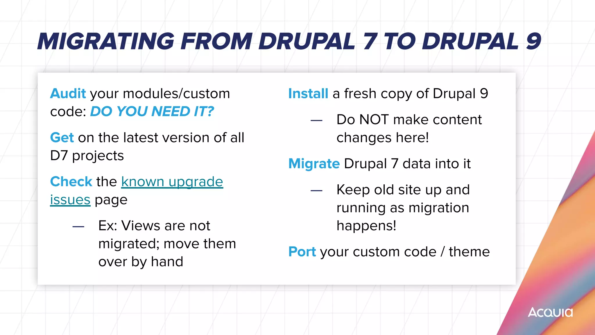 Audit your modules/custom
code: DO YOU NEED IT?
Get on the latest version of all
D7 projects
Check the known upgrade
issues page
— Ex: Views are not
migrated; move them
over by hand
MIGRATING FROM DRUPAL 7 TO DRUPAL 9
Install a fresh copy of Drupal 9
— Do NOT make content
changes here!
Migrate Drupal 7 data into it
— Keep old site up and
running as migration
happens!
Port your custom code / theme
 