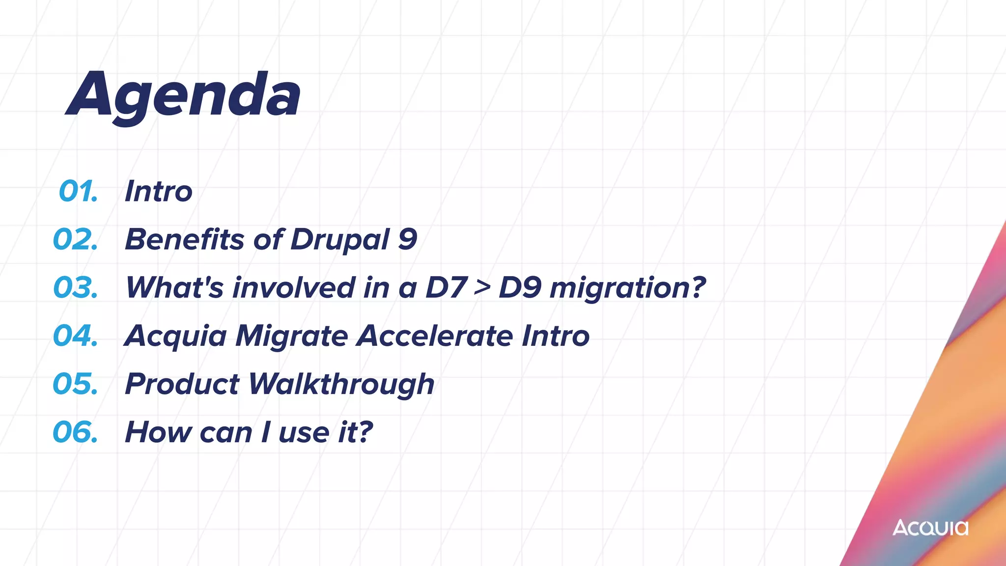 01. Intro
02. Beneﬁts of Drupal 9
03. What's involved in a D7 > D9 migration?
04. Acquia Migrate Accelerate Intro
05. Product Walkthrough
06. How can I use it?
Agenda
 