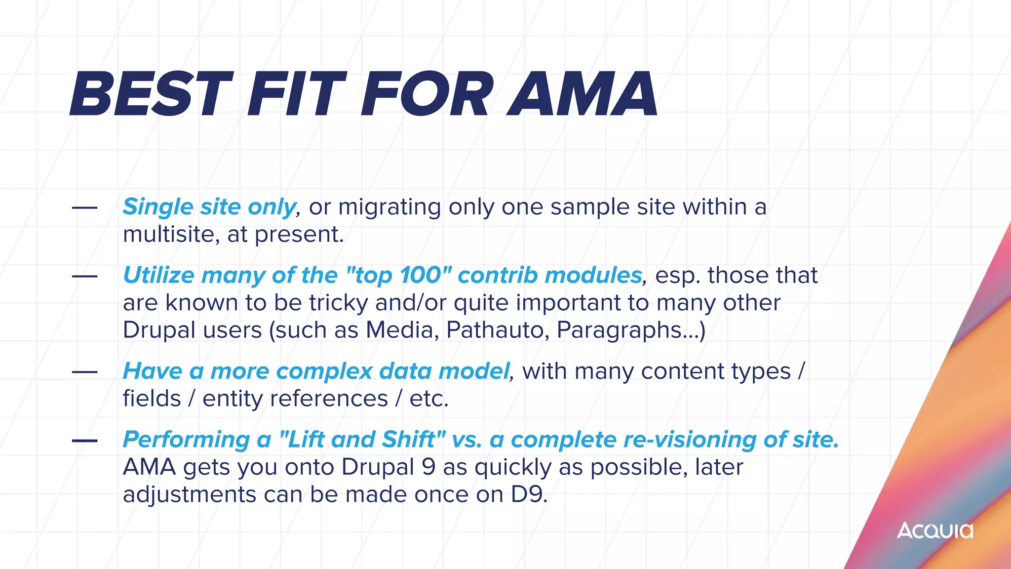 — Single site only, or migrating only one sample site within a
multisite, at present.
— Utilize many of the "top 100" contrib modules, esp. those that
are known to be tricky and/or quite important to many other
Drupal users (such as Media, Pathauto, Paragraphs...)
— Have a more complex data model, with many content types /
ﬁelds / entity references / etc.
— Performing a "Lift and Shift" vs. a complete re-visioning of site.
AMA gets you onto Drupal 9 as quickly as possible, later
adjustments can be made once on D9.
BEST FIT FOR AMA
 