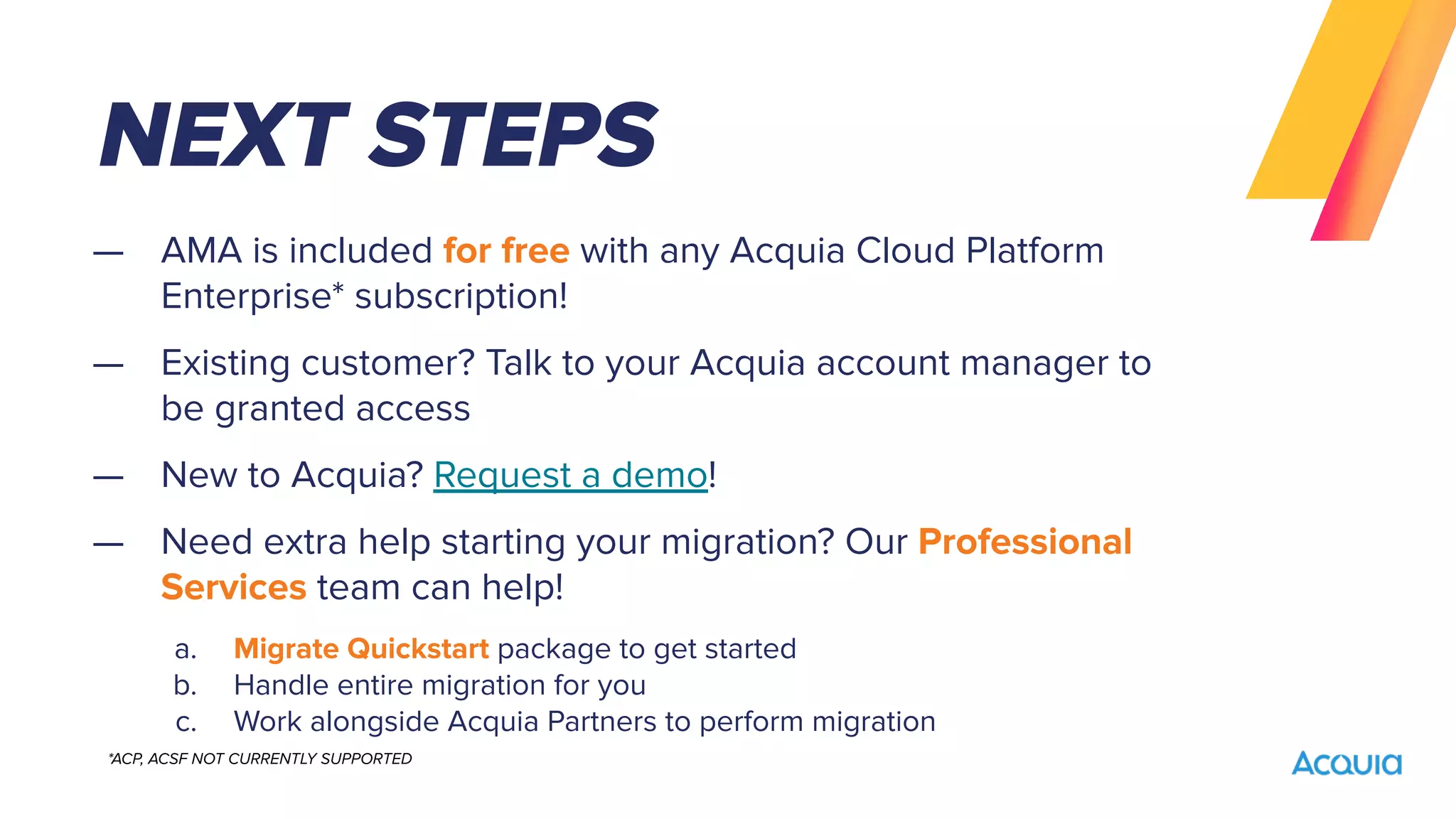 — AMA is included for free with any Acquia Cloud Platform
Enterprise* subscription!
— Existing customer? Talk to your Acquia account manager to
be granted access
— New to Acquia? Request a demo!
— Need extra help starting your migration? Our Professional
Services team can help!
a. Migrate Quickstart package to get started
b. Handle entire migration for you
c. Work alongside Acquia Partners to perform migration
NEXT STEPS
*ACP, ACSF NOT CURRENTLY SUPPORTED
 
