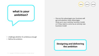 13 | Copyright © 2018 Deloitte Development LLC. All rights reserved.
• challenge whether it’s ambitious enough
• Define the ambition
Sense Aspire Decide
what is your
ambition?
• Discuss the advantages your business will
get and whether these advantages
show-up in your existing business model,
or if they need to come via an entirely new
business model
Designing and delivering
the ambition
 
