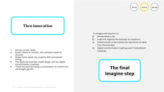 18 | Copyright © 2018 Deloitte Development LLC. All rights reserved.
Sense Aspire Decide
1. Discuss unmet needs.
2. known needs to uncover, and unknown needs to
discover.
3. Shape these needs into projects, with anticipated
timing.
4. This feeds the business model design and the digital
transformation roadmap
5. Finish this part by having a conversation to confirm the
advantages gained. The final
Imagine step
To imagine the future is to:
a) Decide what to do..
b) Lead and organize the business to transform.
c) Communicate to the market the new forms of value
from the business.
d) Digital transformation roadmap and C-Suite/Board
materials.
 