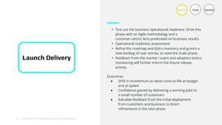 21 | Copyright © 2018 Deloitte Development LLC. All rights reserved.
• Test out the business operational readiness. Drive this
phase with an Agile methodology and a
customer-centric lens predicated on business results.
• Operational readiness assessment.
• Refine the roadmap and Epics inventory and groom a
new backlog of user stories, to seed the Scale phase.
• Feedback from the market / users and adoption tactics
monitoring will further inform the future release
activity.
Launch Scale Operate
Launch Delivery
Outcomes
● Shift in momentum as ideas come to life at budget
and at speed
● Confidence gained by delivering a working pilot to
a small number of customers
● Valuable feedback from the initial deployment
from customers and business to direct
refinements in the next phase
 