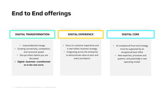 3 | Copyright © 2018 Deloitte Development LLC. All rights reserved.
DIGITAL TRANSFORMATION
• Unprecedented change.
• Growing connectivity, competition,
and consumer power
• Disrupt others before you are
disrupted
• Digital—business—transformati
on is the new norm.
End to End offerings
• focus on customer experience and
a new holistic business strategy.
• Integrating across the enterprise
to demonstrate value at each and
every touchpoint.
• An exceptional front-end strategy
must be supported by an
exceptional back office
• New expertise, processes and
systems, and potentially a new
operating model.
DIGITAL EXPERIENCE DIGITAL CORE
 