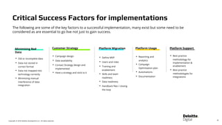 Copyright © 2018 Deloitte Development LLC. All rights reserved.
The following are some of the key factors to a successful implementation, many exist but some need to be
considered as are essential to go live not just to gain success.
Platform Usage
• Reporting and
analytics
• Campaign
Optimisation plan
• Automations
• Documentation
Platform Migration
• Define MVP
• Users and roles
• Training and
enablement
• Skills and team
readiness
• Data readiness
• Handback files / closing
the loop
Platform Support
• Best practice
methodology for
implementation &
enablement
• Best practice
methodologies for
integrations
Customer Strategy
• Campaign design
• Data availability
• Contact Strategy design and
implemented
• Have a strategy and stick to it
Minimising Bad
Data
• Old or incomplete data
• Data not stored in
correct format
• Data not mapped into
technology correctly
• Minimising manual
interference of data
integration
30
Critical Success Factors for implementations
 