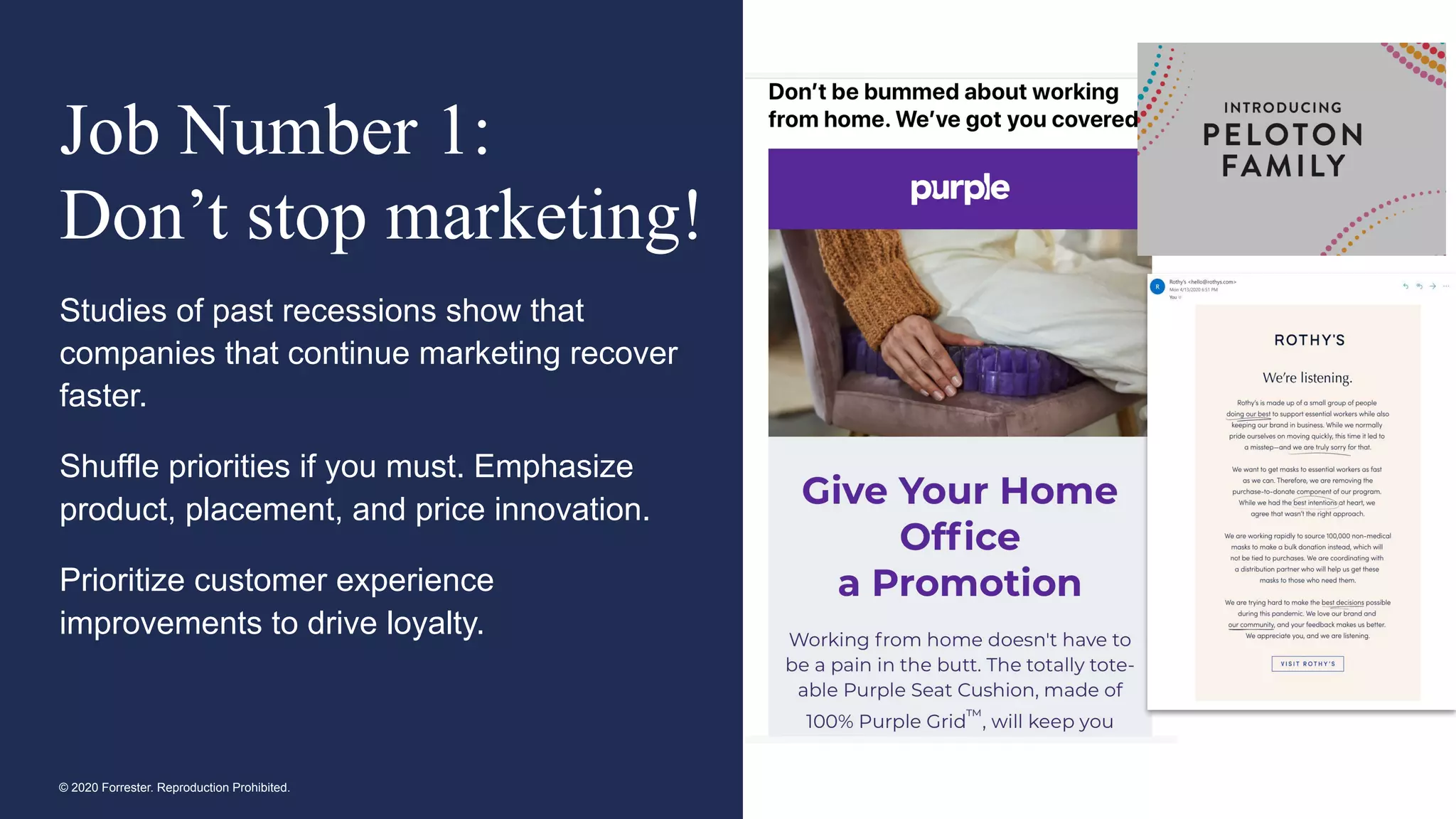 © 2020 Forrester. Reproduction Prohibited.
Job Number 1:
Don’t stop marketing!
Studies of past recessions show that
companies that continue marketing recover
faster.
Shuffle priorities if you must. Emphasize
product, placement, and price innovation.
Prioritize customer experience
improvements to drive loyalty.
 