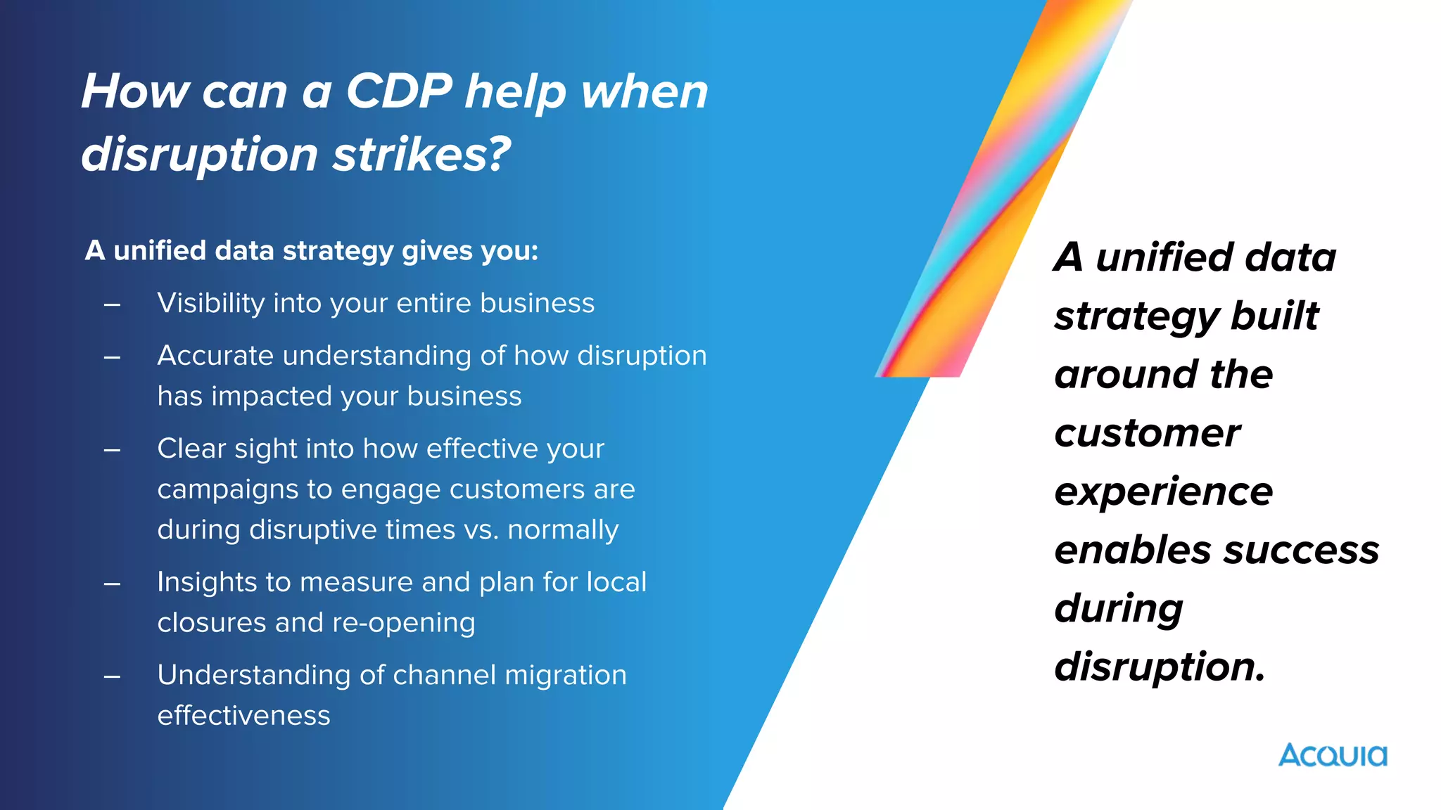 How can a CDP help when
disruption strikes?
A uniﬁed data strategy gives you:
– Visibility into your entire business
– Accurate understanding of how disruption
has impacted your business
– Clear sight into how eﬀective your
campaigns to engage customers are
during disruptive times vs. normally
– Insights to measure and plan for local
closures and re-opening
– Understanding of channel migration
eﬀectiveness
A uniﬁed data
strategy built
around the
customer
experience
enables success
during
disruption.
 