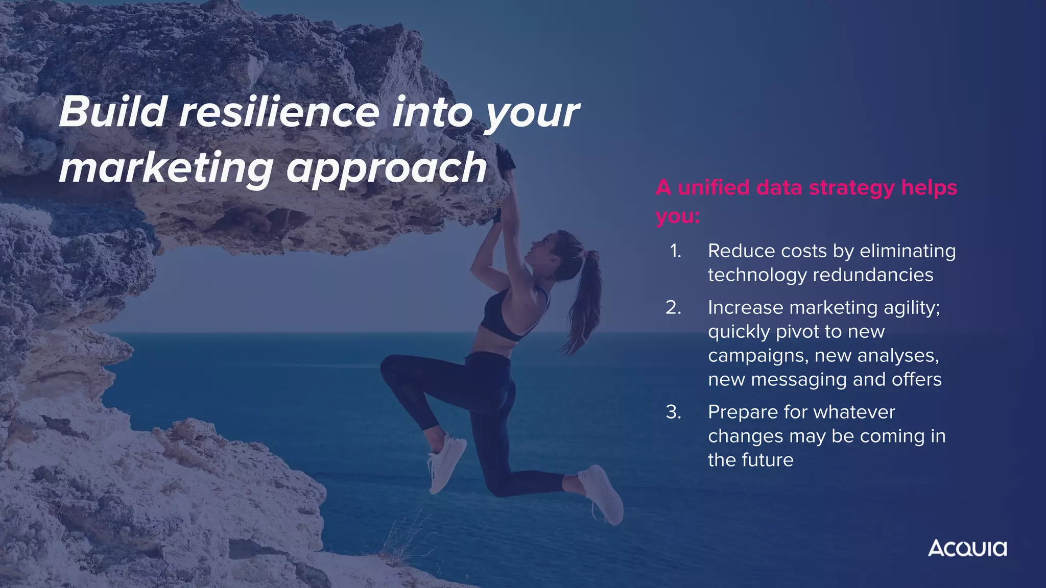 A uniﬁed data strategy helps
you:
1. Reduce costs by eliminating
technology redundancies
2. Increase marketing agility;
quickly pivot to new
campaigns, new analyses,
new messaging and oﬀers
3. Prepare for whatever
changes may be coming in
the future
Build resilience into your
marketing approach
 
