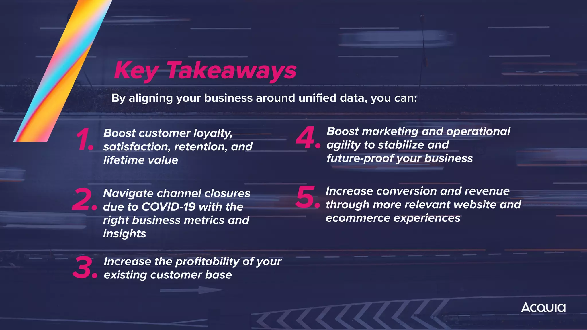 Key Takeaways
By aligning your business around uniﬁed data, you can:
Boost customer loyalty,
satisfaction, retention, and
lifetime value
1.
Navigate channel closures
due to COVID-19 with the
right business metrics and
insights
2.
Increase the proﬁtability of your
existing customer base3.
Boost marketing and operational
agility to stabilize and
future-proof your business
4.
Increase conversion and revenue
through more relevant website and
ecommerce experiences
5.
 