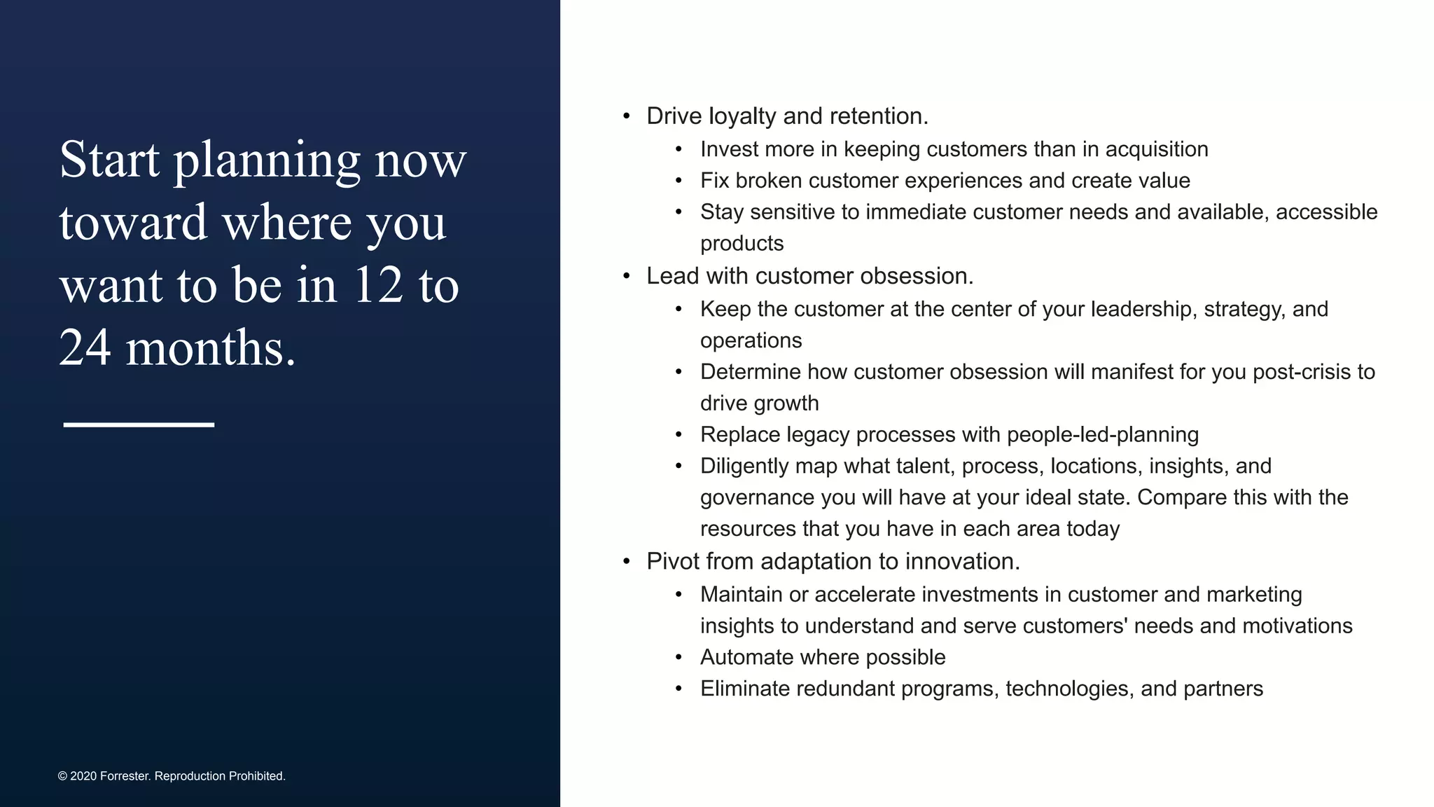 © 2020 Forrester. Reproduction Prohibited.
Start planning now
toward where you
want to be in 12 to
24 months.
• Drive loyalty and retention.
• Invest more in keeping customers than in acquisition
• Fix broken customer experiences and create value
• Stay sensitive to immediate customer needs and available, accessible
products
• Lead with customer obsession.
• Keep the customer at the center of your leadership, strategy, and
operations
• Determine how customer obsession will manifest for you post-crisis to
drive growth
• Replace legacy processes with people-led-planning
• Diligently map what talent, process, locations, insights, and
governance you will have at your ideal state. Compare this with the
resources that you have in each area today
• Pivot from adaptation to innovation.
• Maintain or accelerate investments in customer and marketing
insights to understand and serve customers' needs and motivations
• Automate where possible
• Eliminate redundant programs, technologies, and partners
 