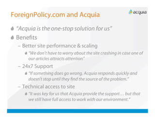 ForeignPolicy.com and Acquia

   “Acquia is the one-stop solution for us”

   Beneﬁts
   –  Better site performance & scaling
      
   “We don’t have to worry about the site crashing in case one of
          our articles attracts attention”
   –  24x7 Support
      
   “If something does go wrong, Acquia responds quickly and
          doesn’t stop until they ﬁnd the source of the problem.”
   –  Technical access to site
      
   “It was key for us that Acquia provide the support… but that
          we still have full access to work with our environment.”
 