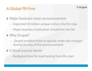 A Global PR Firm


   Major business news announcement
   –  Expected 20 million unique visitors the ﬁrst day
   –  Major business implication should the site fail

   Why Drupal?
   –  Drupal enabled them to quickly make site changes
     during the day of the announcement

   Critical success factor
   –  Budgeted time for load testing from the start
 