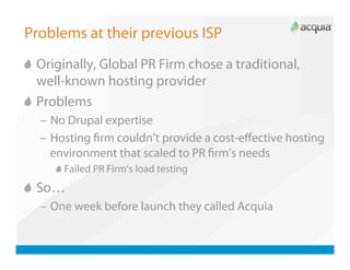 Problems at their previous ISP

   Originally, Global PR Firm chose a traditional,
    well-known hosting provider

   Problems
  –  No Drupal expertise
  –  Hosting ﬁrm couldn’t provide a cost-eﬀective hosting
     environment that scaled to PR ﬁrm’s needs
     
   Failed PR Firm’s load testing

   So…
  –  One week before launch they called Acquia
 