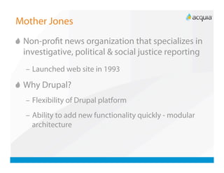 Mother Jones

   Non-proﬁt news organization that specializes in
    investigative, political & social justice reporting
  –  Launched web site in 1993


   Why Drupal?
  –  Flexibility of Drupal platform
  –  Ability to add new functionality quickly - modular
     architecture
 